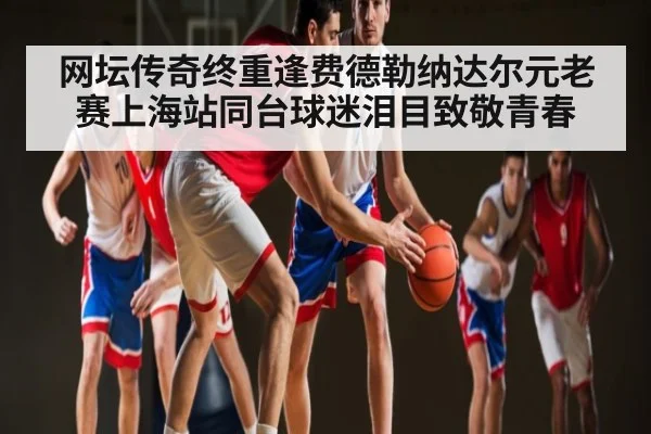 网坛传奇终重逢费德勒纳达尔元老赛上海站同台球迷泪目致敬青春