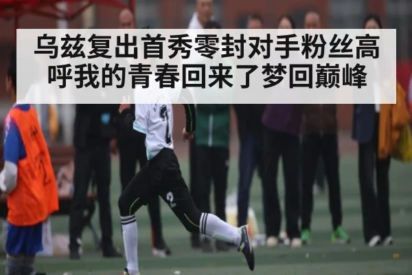 乌兹复出首秀零封对手粉丝高呼我的青春回来了梦回巅峰
