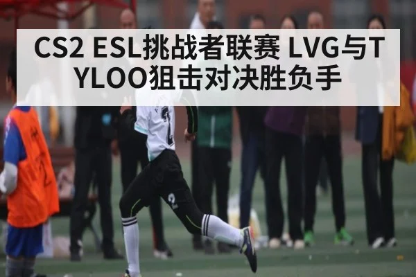 CS2 ESL挑战者联赛 LVG与TYLOO狙击对决胜负手