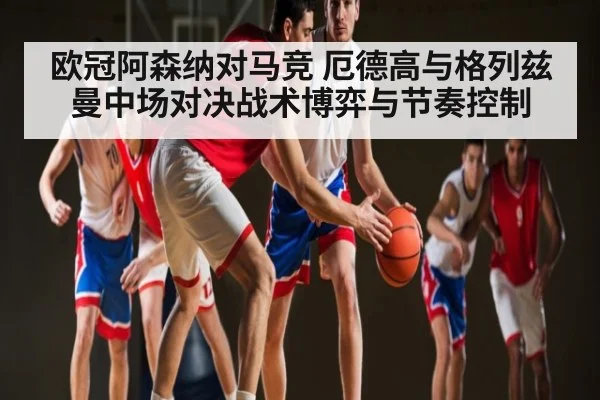 欧冠阿森纳对马竞 厄德高与格列兹曼中场对决战术博弈与节奏控制