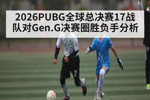 2026PUBG全球总决赛17战队对Gen.G决赛圈胜负手分析