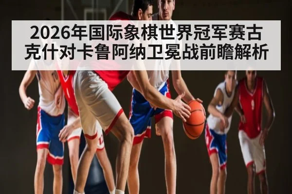2026年国际象棋世界冠军赛古克什对卡鲁阿纳卫冕战前瞻解析